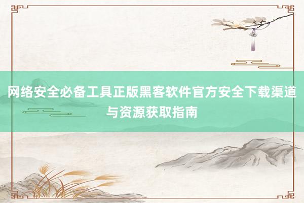 网络安全必备工具正版黑客软件官方安全下载渠道与资源获取指南