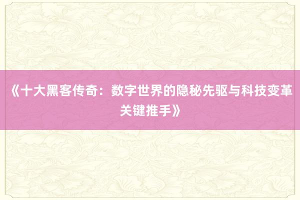 《十大黑客传奇：数字世界的隐秘先驱与科技变革关键推手》