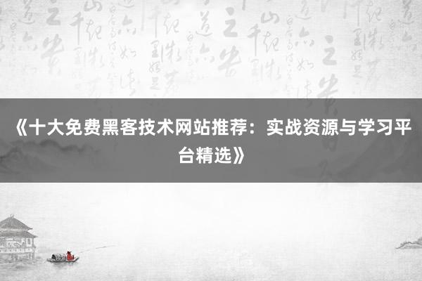 《十大免费黑客技术网站推荐：实战资源与学习平台精选》