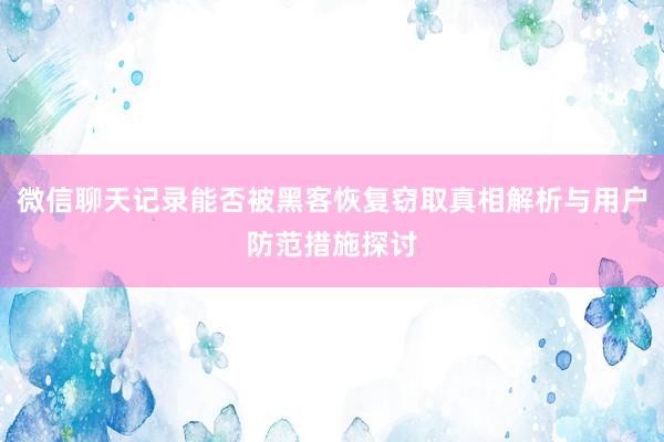 微信聊天记录能否被黑客恢复窃取真相解析与用户防范措施探讨