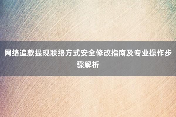 网络追款提现联络方式安全修改指南及专业操作步骤解析
