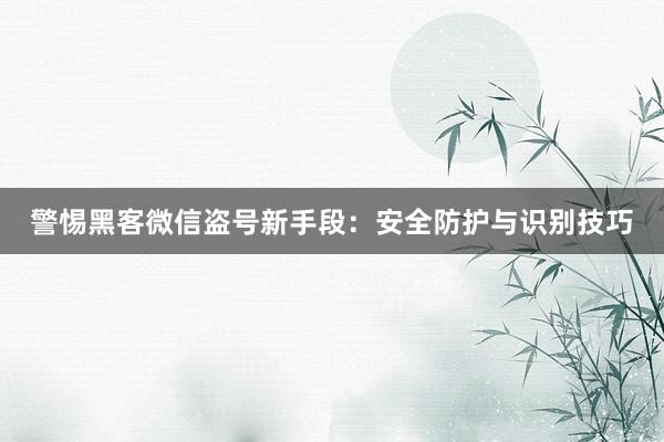 警惕黑客微信盗号新手段:安全防护与识别技巧