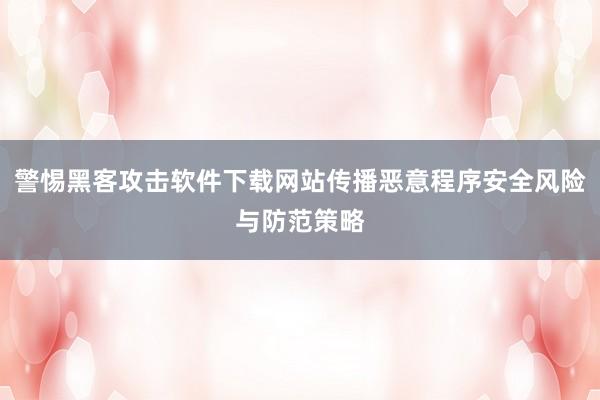 警惕黑客攻击软件下载网站传播恶意程序安全风险与防范策略