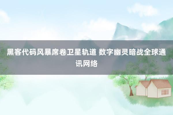 黑客代码风暴席卷卫星轨道 数字幽灵暗战全球通讯网络
