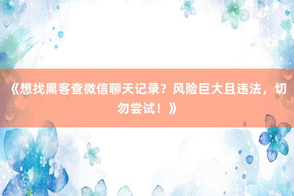 《想找黑客查微信聊天记录？风险巨大且违法，切勿尝试！》