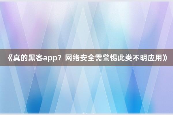 《真的黑客app？网络安全需警惕此类不明应用》